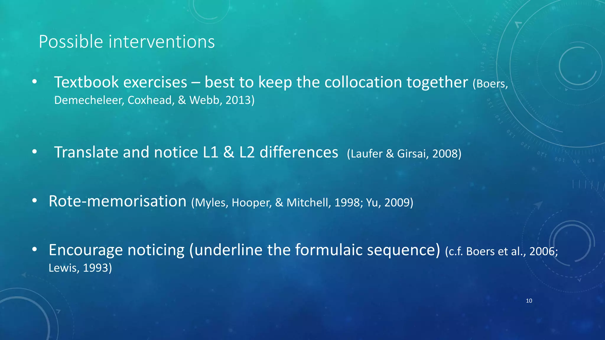 Possible interventions 
• Textbook exercises – best to keep the collocation together (Boers, 
Demecheleer, Coxhead, & Webb, 2013) 
• Translate and notice L1 & L2 differences (Laufer & Girsai, 2008) 
• Rote-memorisation (Myles, Hooper, & Mitchell, 1998; Yu, 2009) 
• Encourage noticing (underline the formulaic sequence) (c.f. Boers et al., 2006; 
Lewis, 1993) 
10 
 