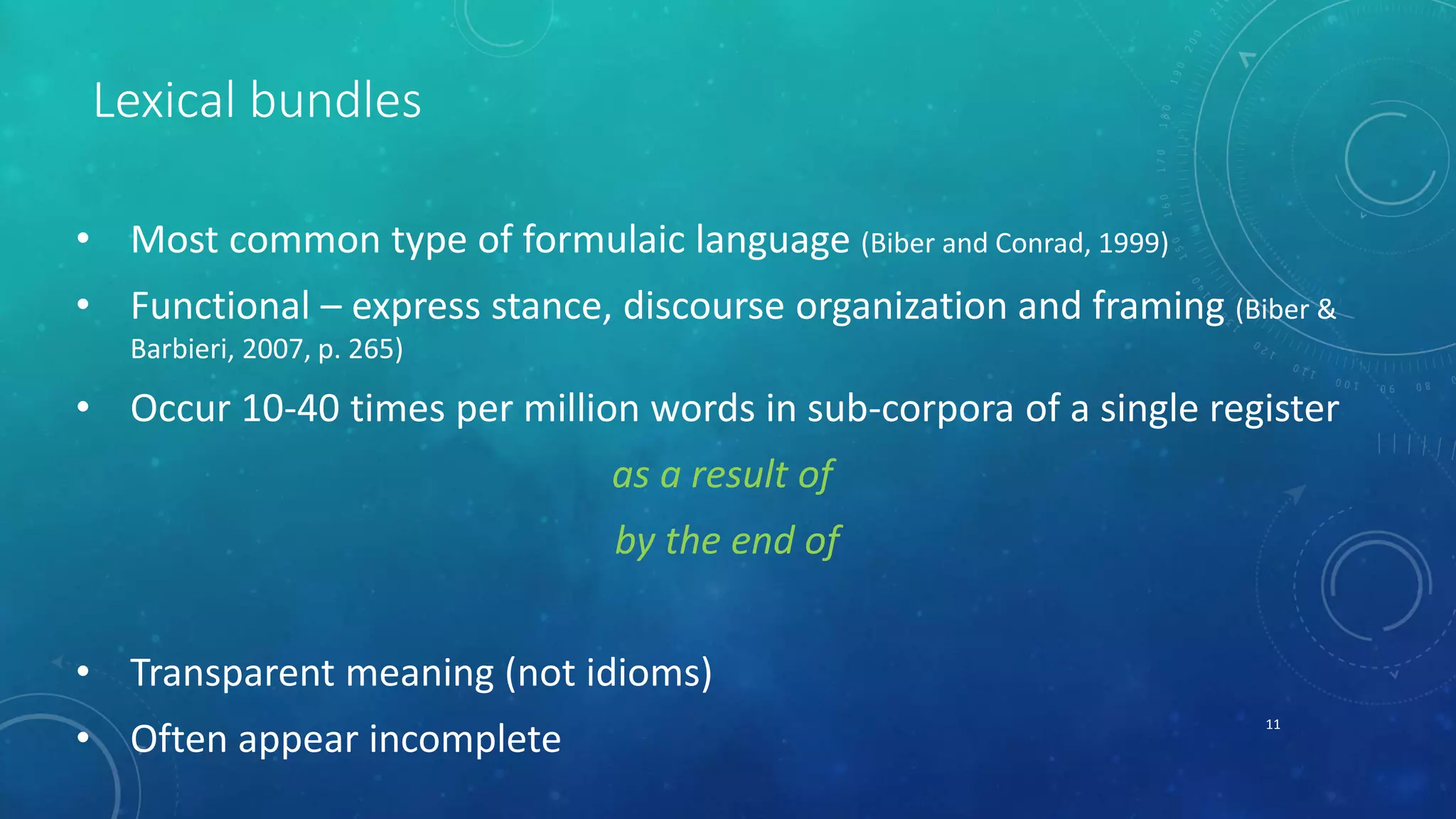 Lexical bundles 
• Most common type of formulaic language (Biber and Conrad, 1999) 
• Functional – express stance, discourse organization and framing (Biber & 
Barbieri, 2007, p. 265) 
• Occur 10-40 times per million words in sub-corpora of a single register 
as a result of 
by the end of 
• Transparent meaning (not idioms) 
• Often appear incomplete 11 
 