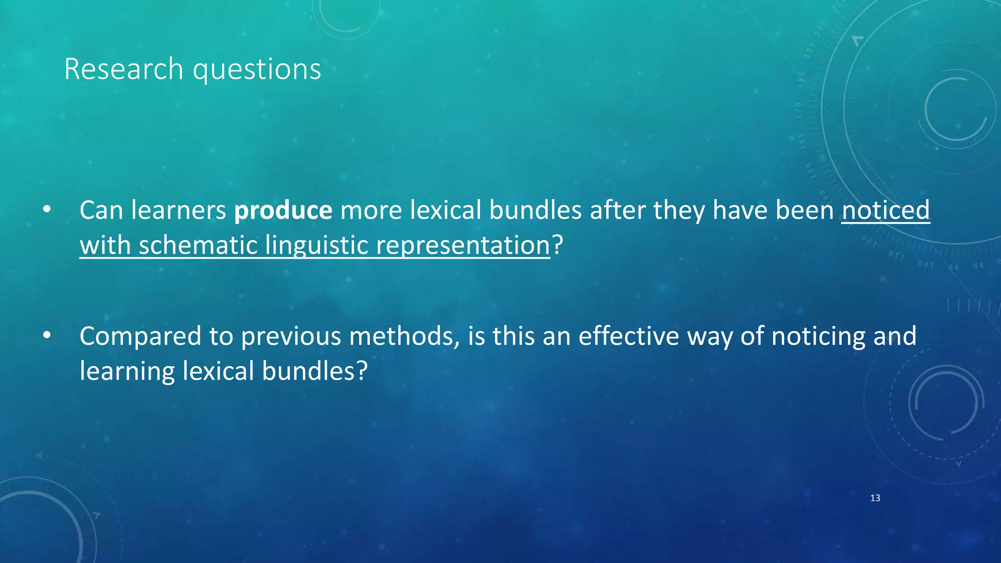Research questions 
• Can learners produce more lexical bundles after they have been noticed 
with schematic linguistic representation? 
• Compared to previous methods, is this an effective way of noticing and 
learning lexical bundles? 
13 
 