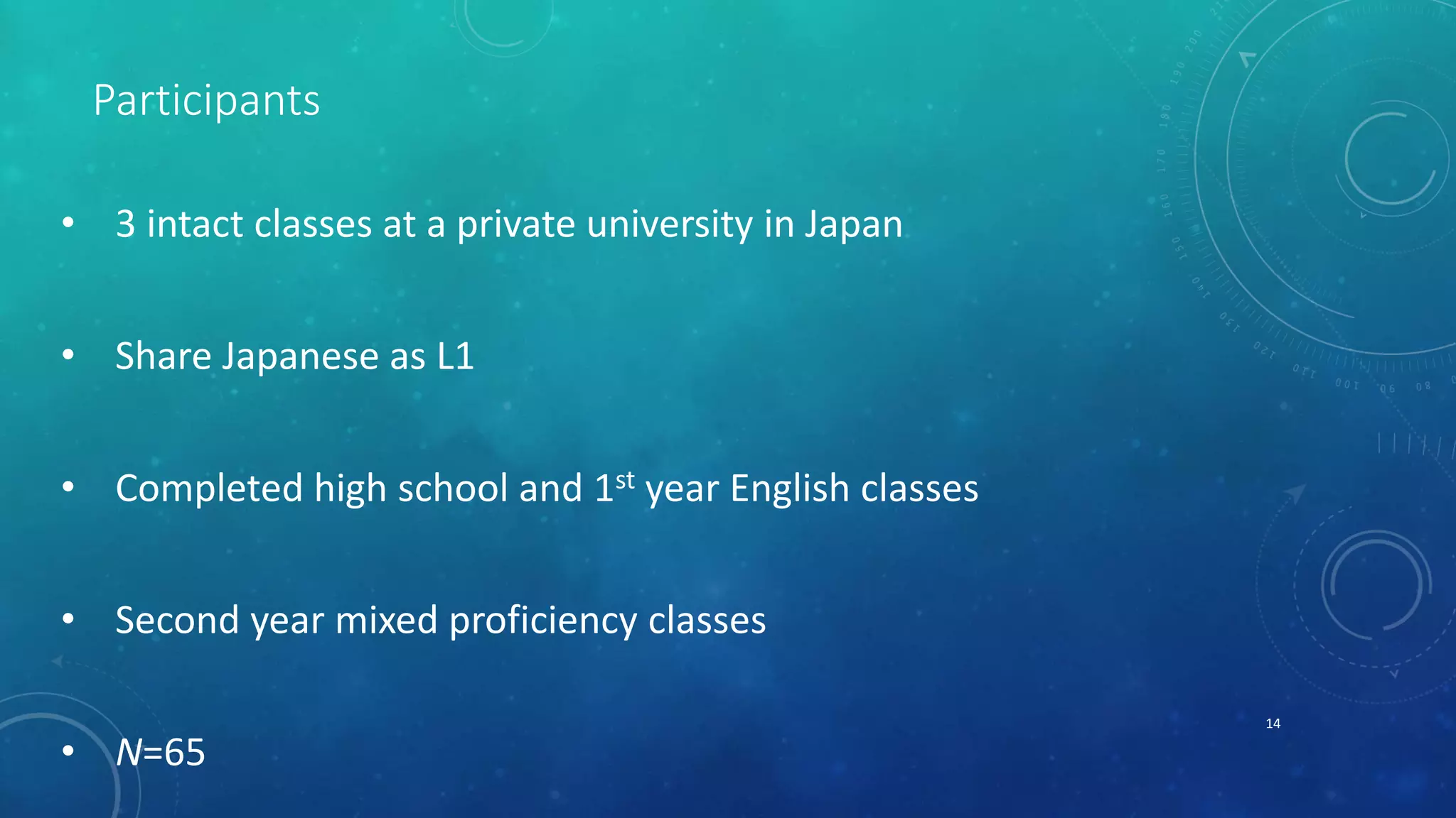 Participants 
• 3 intact classes at a private university in Japan 
• Share Japanese as L1 
• Completed high school and 1st year English classes 
• Second year mixed proficiency classes 
• N=65 
14 
 