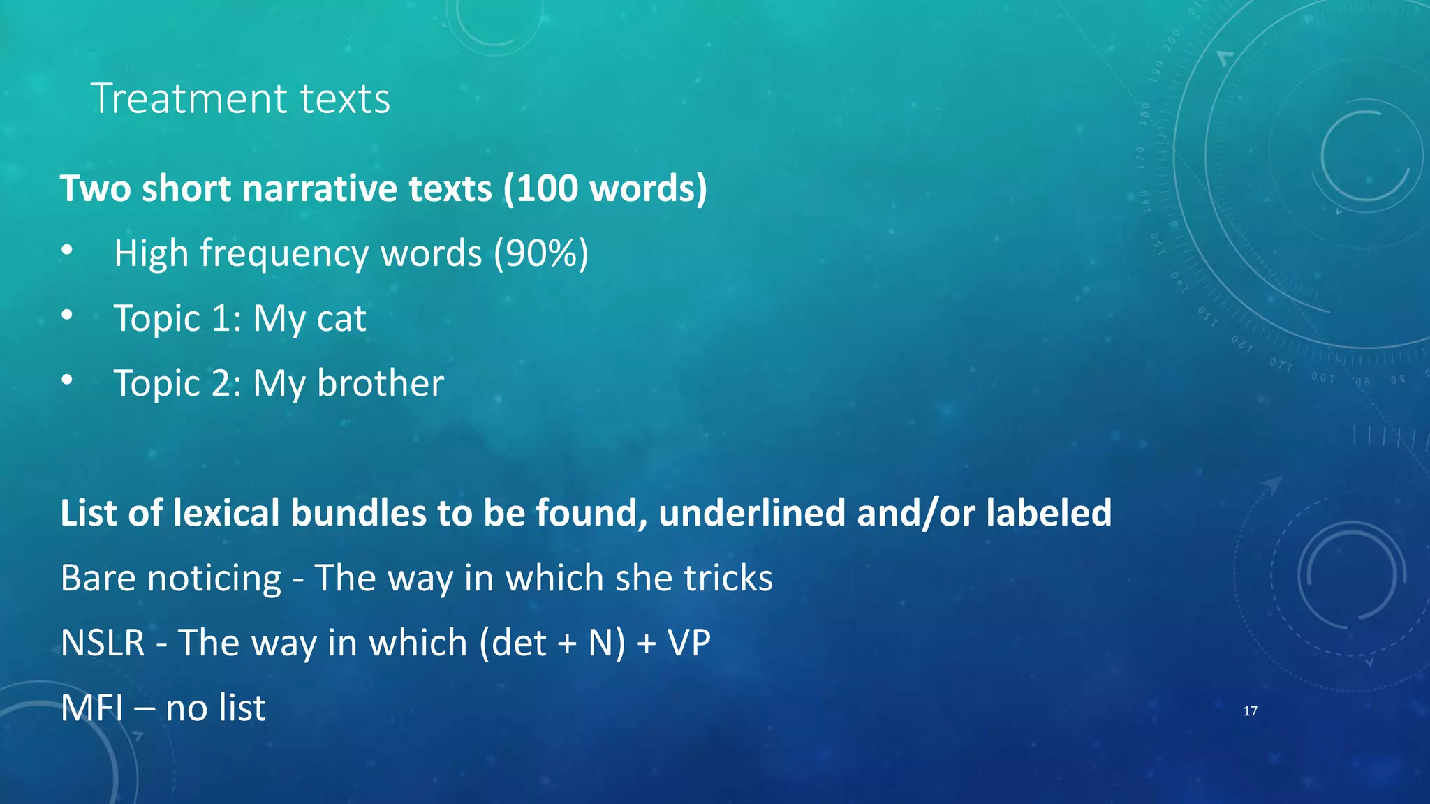 Treatment texts 
Two short narrative texts (100 words) 
• High frequency words (90%) 
• Topic 1: My cat 
• Topic 2: My brother 
List of lexical bundles to be found, underlined and/or labeled 
Bare noticing - The way in which she tricks 
NSLR - The way in which (det + N) + VP 
MFI – no list 17 
 