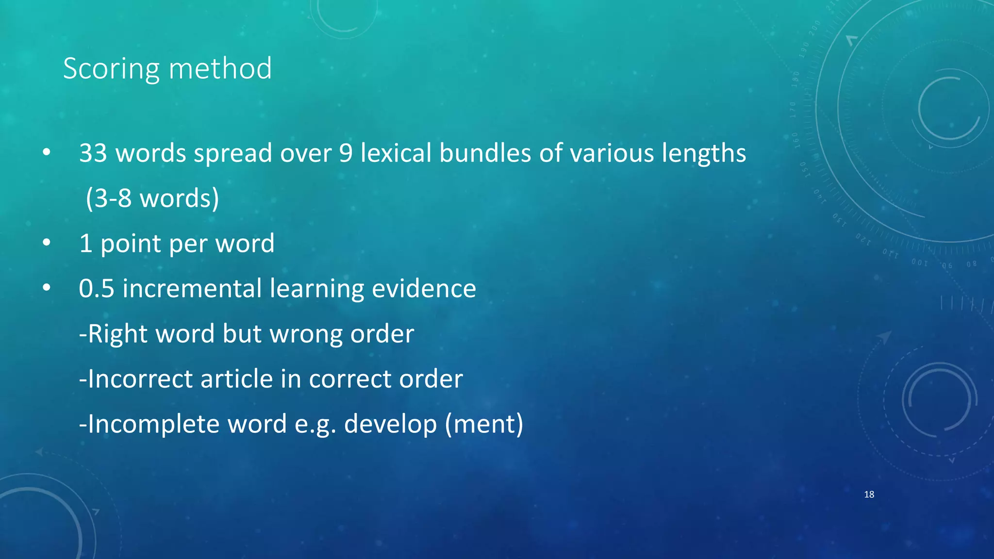 Scoring method 
• 33 words spread over 9 lexical bundles of various lengths 
(3-8 words) 
• 1 point per word 
• 0.5 incremental learning evidence 
-Right word but wrong order 
-Incorrect article in correct order 
-Incomplete word e.g. develop (ment) 
18 
 