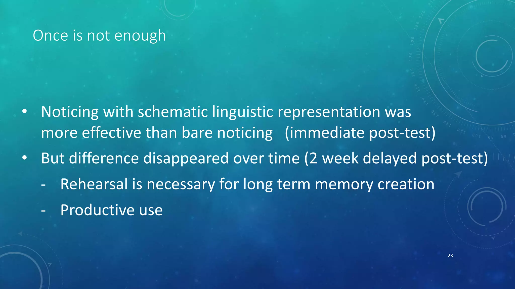 Once is not enough 
• Noticing with schematic linguistic representation was 
more effective than bare noticing (immediate post-test) 
• But difference disappeared over time (2 week delayed post-test) 
- Rehearsal is necessary for long term memory creation 
- Productive use 
23 
 