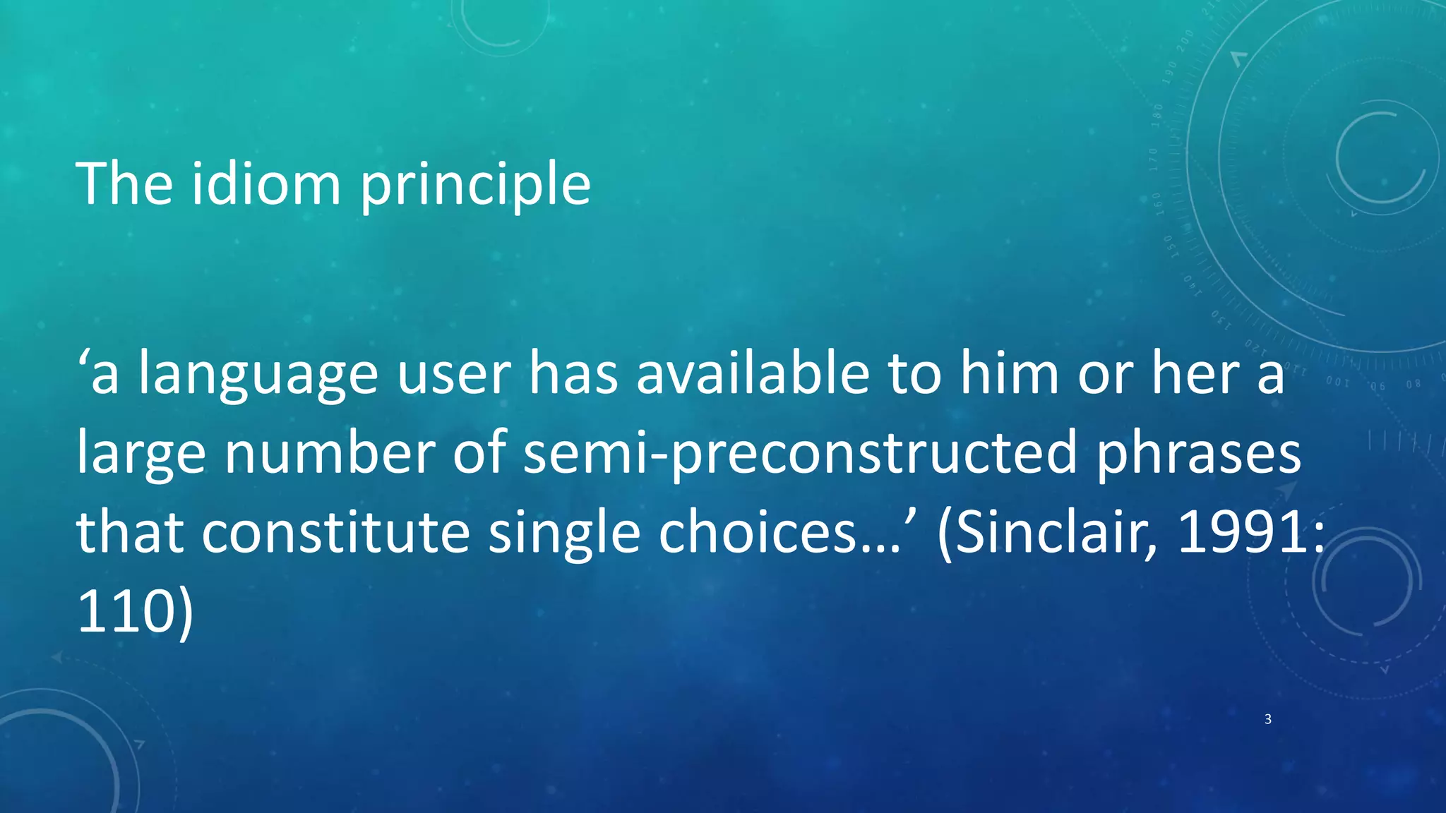 The idiom principle 
‘a language user has available to him or her a 
large number of semi-preconstructed phrases 
that constitute single choices…’ (Sinclair, 1991: 
110) 
3 
 