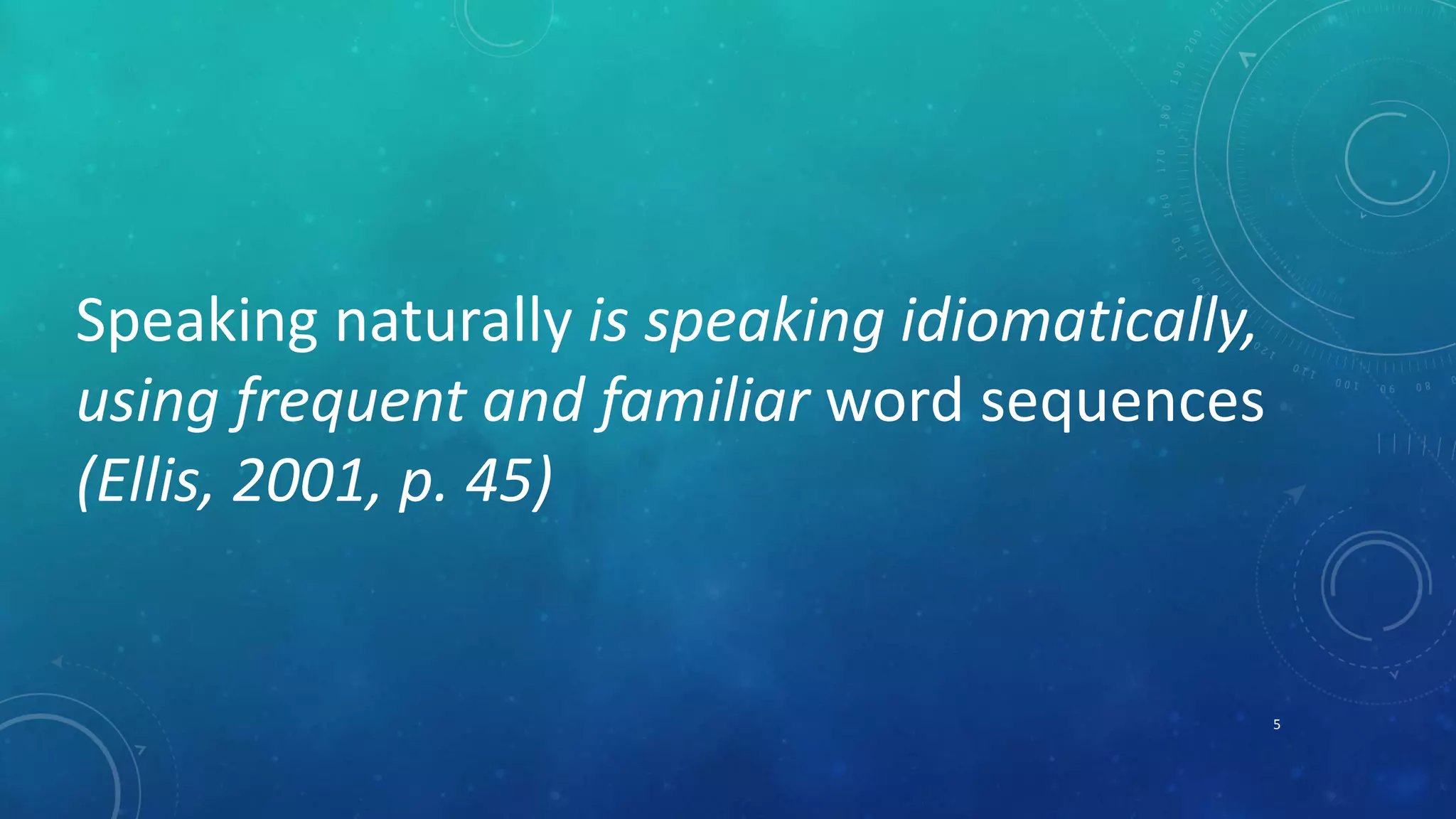 Speaking naturally is speaking idiomatically, 
using frequent and familiar word sequences 
(Ellis, 2001, p. 45) 
5 
 