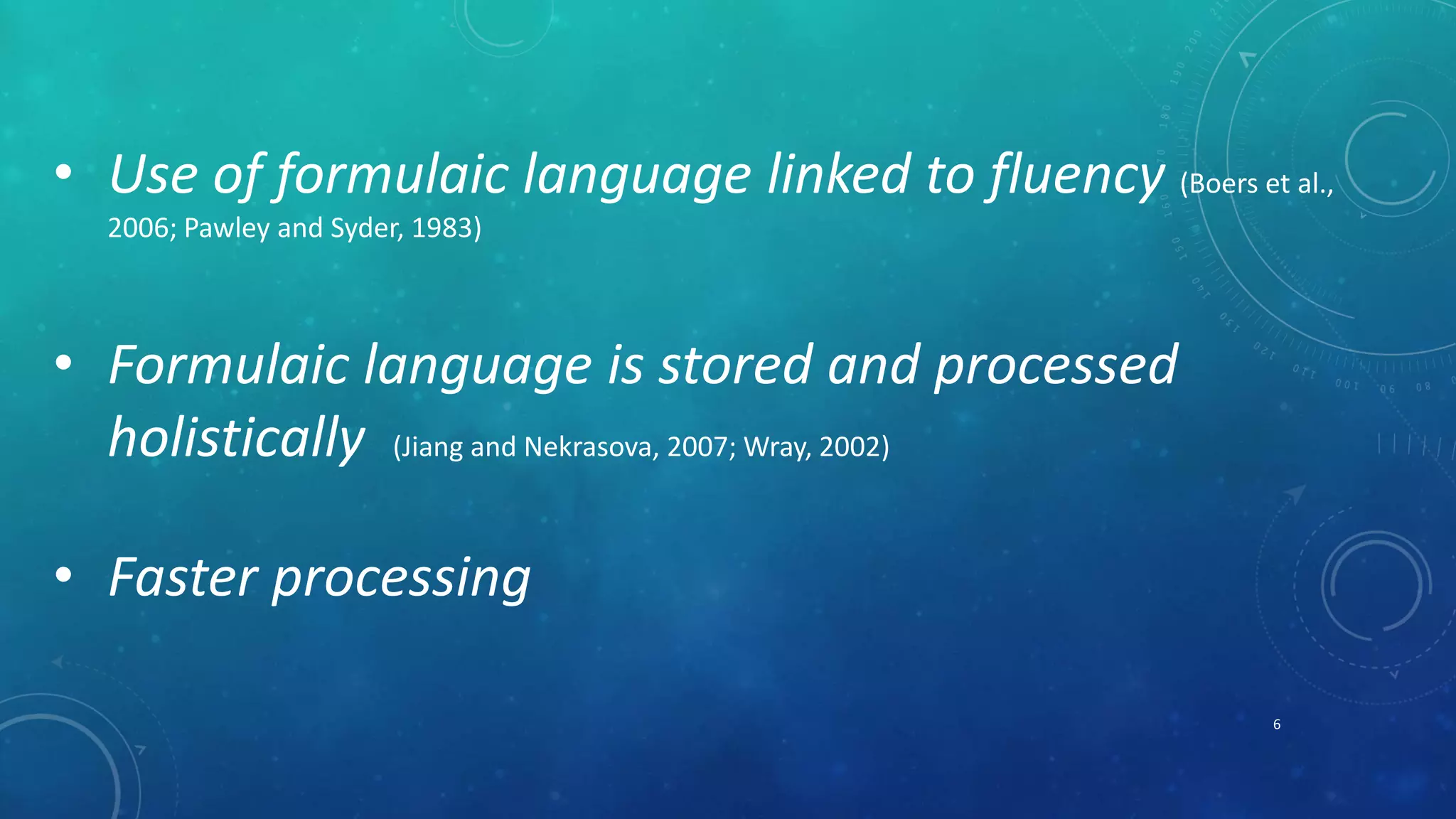 • Use of formulaic language linked to fluency (Boers et al., 
2006; Pawley and Syder, 1983) 
• Formulaic language is stored and processed 
holistically (Jiang and Nekrasova, 2007; Wray, 2002) 
• Faster processing 
6 
 