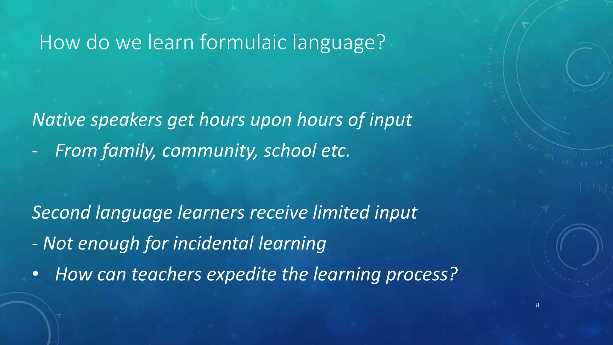 How do we learn formulaic language? 
Native speakers get hours upon hours of input 
- From family, community, school etc. 
Second language learners receive limited input 
- Not enough for incidental learning 
• How can teachers expedite the learning process? 
8 
 