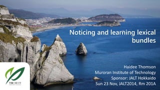 Noticing and learning lexical 
bundles 
Haidee Thomson 
Muroran Institute of Technology 
Sponsor: JALT Hokkaido 
Sun 23 Nov, JALT2014, Rm 201A 
 