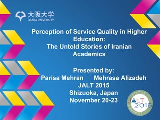 Perception of Service Quality in Higher
Education:
The Untold Stories of Iranian
Academics
Presented by:
Parisa Mehran Mehrasa Alizadeh
JALT 2015
Shizuoka, Japan
November 20-23
 