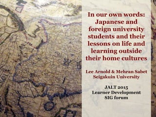 In our own words:
Japanese and
foreign university
students and their
lessons on life and
learning outside
their home cultures
Lee Arnold & Mehran Sabet
Seigakuin University
JALT 2015
Learner Development
SIG forum
 
