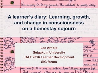 A learner’s diary: Learning, growth,
and change in consciousness
on a homestay sojourn
Lee Arnold
Seigakuin University
JALT 2016 Learner Development
SIG forum
 