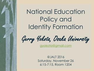 National Education
Policy and
Identity Formation
Gerry Yokota, Osaka University
gyokota@gmail.com
@JALT 2016
Saturday, November 26
6:15-7:15, Room 1204
 