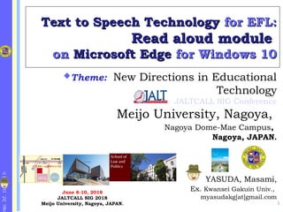 http://k1.fc2.co
Text to Speech TechnologyText to Speech Technology for EFL:for EFL:
Read aloud moduleRead aloud module
onon Microsoft EdgeMicrosoft Edge for Windows 10for Windows 10
YASUDA, Masami,
Ex. Kwansei Gakuin Univ.,
myasudakg[at]gmail.com
Theme: New Directions in Educational
Technology
JALTCALL SIG Conference
Meijo University, Nagoya, 
Nagoya Dome-Mae Campus,
Nagoya, JAPAN.
June 8-10, 2018
JALTCALL SIG 2018
Meijo University, Nagoya, JAPAN. 1
 