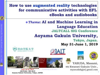 http://k
1
.fc
2
.com/cgi-bin/hp.cgi/myasuda/
How to use augmented reality technologies
for communicative activities with EFL
eBooks and audiobooks
1
YASUDA, Masami,
ex Kwansei Gakuin Univ.,
myasudakg[at].gmail.com
Theme: AI and Machine Learning in
Language Education
JALTCALL SIG Conference
Aoyama Gakuin University,
Tokyo, Japan.
May 31-June 1, 2019
June 16-18, 2017
JALTCALL SIG 2019
Aoyama Gakuin University, Tokyo, JAPAN.
E-Learning at KG Univ.
 