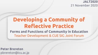Developing a Community of
Reflective Practice
Forms and Functions of Community in Education
Teacher Development & CUE SIG Joint Forum
Peter Brereton
pbrereton@icu.ac.jp
JALT2020
21 November 2020
 