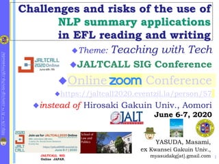 http://k
1
.fc
2
.com/cgi-bin/hp.cgi/myasuda/
Challenges and risks of the use of
NLP summary applications
in EFL reading and writing
1
YASUDA, Masami,
ex Kwansei Gakuin Univ.,
myasudakg[at].gmail.com
Theme: Teaching with Tech
JALTCALL SIG Conference
Online zoom Conference
https://jaltcall2020.eventzil.la/person/57
instead of Hirosaki Gakuin Univ., Aomori
June 6-7, 2020
JALTCALL SIG
Online JAPAN.
E-Learning at KG Univ.
 