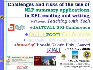 http://k
1
.fc
2
.com/cgi-bin/hp.cgi/myasuda/
Challenges and risks of the use of
NLP summary applications
in EFL reading and writing
1
YASUDA, Masami,
ex Kwansei Gakuin Univ.,
myasudakg[at].gmail.com
Theme: Teaching with Tech
JALTCALL SIG Conference
Online zoom Conference
https://jaltcall2020.eventzil.la/person/57
instead of Hirosaki Gakuin Univ., Aomori
June 6-7, 2020
JALTCALL SIG
Online JAPAN.
E-Learning at KG Univ.
 