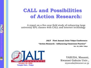 CALL and Possibilities
                                           of Action Research:
                                           A report on a five-year field study of enhancing large
                                      university EFL classes with CALL and Internet technology
http://s.phpspot.org/u/myasuda/




                                                                JALT First Annual Joint Tokyo Conference:
                                                        “Action Research - Influencing Classroom Practice”
                                                                                            Oct. 22, 2006. Tokyo




                                                                                  YASUDA, Masami,
                                                                               Kwansei Gakuin Univ.,
                                   October 22, 2006                                myasuda@kwansei.ac.jp
                                  Temple Univ., Tokyo
 