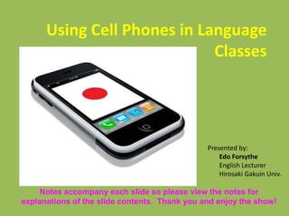 Using Cell Phones in Language
Classes
Presented by:
Edo Forsythe
English Lecturer
Hirosaki Gakuin Univ.
Notes accompany each slide so please view the notes for
explanations of the slide contents. Thank you and enjoy the show!
 