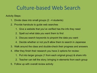 Culture-based Web Search
Activity Steps:
1. Divide class into small groups (2 - 4 students)
2. Provide handouts to guide web searches
1. Give a website that you’ve verified has the info they need
2. Spell out what data you want them to find
3. Discuss search keywords to pinpoint the data you want
4. Decide whether or not you’ll allow them to search in Japanese
3. Walk around the class and double-check their progress and answers
4. After they finish their research you have 2 options for review:
1. Put into larger groups (1 from each original group) & share info
2. Teacher can tell the story; bringing in elements from each group
5. Follow up with overall review activity
 
