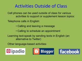 Activities Outside of Class
Cell phones can be used outside of class for various
activities to support or supplement lesson topics:
Telephone calls in English:
• Calling and leaving a message
• Calling to schedule an appointment
Learning text-speak by sending texts in English (an
alternative to Twitter)
Other language-based activities:
 