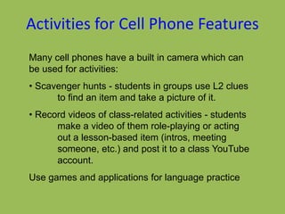 Activities for Cell Phone Features
Many cell phones have a built in camera which can
be used for activities:
• Scavenger hunts - students in groups use L2 clues
to find an item and take a picture of it.
• Record videos of class-related activities - students
make a video of them role-playing or acting
out a lesson-based item (intros, meeting
someone, etc.) and post it to a class YouTube
account.
Use games and applications for language practice
 