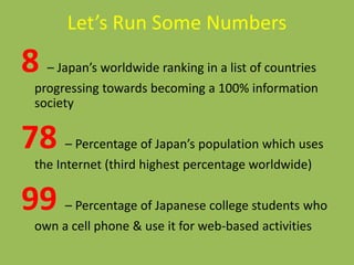 Let’s Run Some Numbers
8 – Japan’s worldwide ranking in a list of countries
progressing towards becoming a 100% information
society
78 – Percentage of Japan’s population which uses
the Internet (third highest percentage worldwide)
99 – Percentage of Japanese college students who
own a cell phone & use it for web-based activities
 