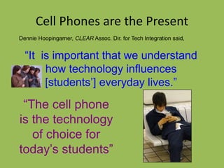 Dennie Hoopingarner, CLEAR Assoc. Dir. for Tech Integration said,
“It is important that we understand
how technology influences
[students’] everyday lives.”
Cell Phones are the Present
“The cell phone
is the technology
of choice for
today’s students”
 