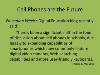 Cell Phones are the Future
Education Week’s Digital Education blog recently
said:
There’s been a significant shift in the tone
of discussion about cell phones in schools, due
largely to expanding capabilities of
smartphones which now commonly feature
digital video cameras, Web-searching
capabilities and more user-friendly keyboards.
Posted 17 May 2011
 