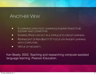 ANOTHER VIEW

                             E-LEARNING (AND MOST LEARNING) IN JAPAN TENDS TO BE
                             SOLITARY AND COMPETITIVE
                             SHARING IPADS CAN ACT AS A STIMULUS TO GROUP LEARNING.
                             REMINISCENT OF KEN BEATTY'S* FOCUS ON TANDEM LEARNING
                             WITH COMPUTERS.
                             VIRTUE OF NECESSITY.

          Ken Beatty. 2003. Teaching and researching computer-assisted
          language learning. Pearson Education.



Thursday, September 29, 11                                                            10
 