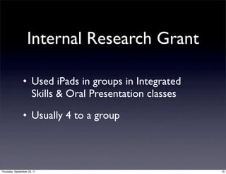 Internal Research Grant

                • Used iPads in groups in Integrated
                  Skills & Oral Presentation classes

                • Usually 4 to a group



Thursday, September 29, 11                             13
 