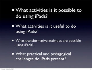 • What activities is it possible to
                             do using iPads?

                    • What activities is it useful to do
                             using iPads?

                    • What transformative activities are possible
                             using iPads?

                    • What practical and pedagogical
                             challenges do iPads present?

Thursday, September 29, 11                                          14
 