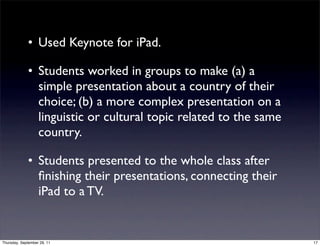 • Used Keynote for iPad.

             • Students worked in groups to make (a) a
               simple presentation about a country of their
               choice; (b) a more complex presentation on a
               linguistic or cultural topic related to the same
               country.

             • Students presented to the whole class after
               ﬁnishing their presentations, connecting their
               iPad to a TV.


Thursday, September 29, 11                                        17
 
