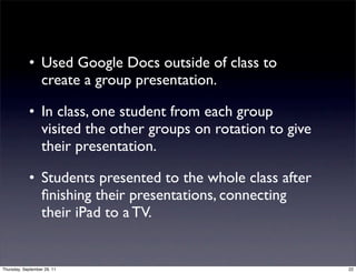 • Used Google Docs outside of class to
              create a group presentation.

            • In class, one student from each group
              visited the other groups on rotation to give
              their presentation.

            • Students presented to the whole class after
              ﬁnishing their presentations, connecting
              their iPad to a TV.


Thursday, September 29, 11                                   22
 