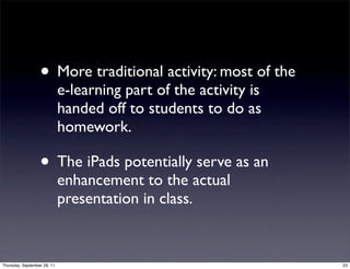 • More traditional activity: most of the
                             e-learning part of the activity is
                             handed off to students to do as
                             homework.

                  • The iPads potentially serve as an
                             enhancement to the actual
                             presentation in class.


Thursday, September 29, 11                                        23
 