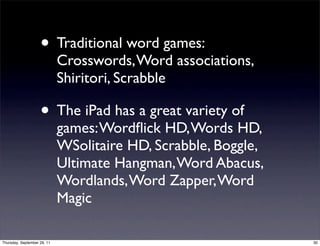 • Traditional word games:
                             Crosswords, Word associations,
                             Shiritori, Scrabble

                    • The iPad has a great variety of
                             games: Wordﬂick HD, Words HD,
                             WSolitaire HD, Scrabble, Boggle,
                             Ultimate Hangman, Word Abacus,
                             Wordlands, Word Zapper, Word
                             Magic

Thursday, September 29, 11                                      30
 