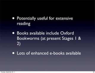 • Potentially useful for extensive
                             reading

                    • Books available include Oxford
                             Bookworms (at present Stages 1 &
                             2)

                    • Lots of enhanced e-books available

Thursday, September 29, 11                                      38
 
