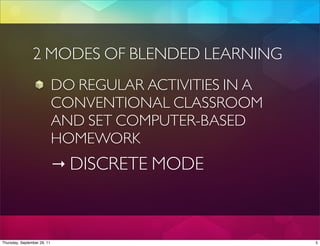 2 MODES OF BLENDED LEARNING
                             DO REGULAR ACTIVITIES IN A
                             CONVENTIONAL CLASSROOM
                             AND SET COMPUTER-BASED
                             HOMEWORK
                             → DISCRETE MODE



Thursday, September 29, 11                                5
 