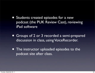 • Students created episodes for a new
                             podcast (the PUK Review Cast), reviewing
                             iPad software

                    • Groups of 2 or 3 recorded a semi-prepared
                             discussion in class, using VoiceRecorder.

                    • The instructor uploaded episodes to the
                             podcast site after class.



Thursday, September 29, 11                                               58
 