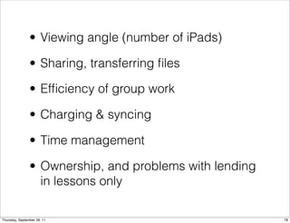 • Viewing angle (number of iPads)

                • Sharing, transferring ﬁles

                • Efﬁciency of group work

                • Charging & syncing

                • Time management

                • Ownership, and problems with lending
                  in lessons only

Thursday, September 29, 11                               78
 