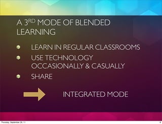 A       3
                    MODE OF BLENDED
                         RD

                LEARNING
                             LEARN IN REGULAR CLASSROOMS
                             USE TECHNOLOGY
                             OCCASIONALLY & CASUALLY
                             SHARE

                                    INTEGRATED MODE


Thursday, September 29, 11                                 8
 