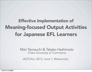 Effective Implementation of
Meaning-focused Output Activities
for Japanese EFL Learners
Mari Yamauchi & Takako Hashimoto
Chiba University of Commerce
JALTCALL 2013, June 1, Matsumoto 
13年6月7日金曜日
 