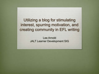 Utilizing a blog for stimulating
interest, spurring motivation, and
creating community in EFL writing
Lee Arnold
JALT Learner Development SIG
 
