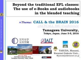 http://k
1
.fc
2
.com/cgi-bin/hp.cgi/myasuda/
Beyond the traditional EFL classes:
The use of e-Books and audiobooks
in the blended teaching
YASUDA, Masami,
Kwansei Gakuin Univ.,
Myasuda[at]kwansei.ac.jp
Theme: CALL & the BRAIN 2016
JALTCALL SIG Conference
Tamagawa University,
Tokyo, Japan. June 3-5, 2016
June 3-6, 2016
JALTCALL & Brain SIG 2016
Tamagawa University, Tokyo, JAPAN.
E-Learning at KG Univ.
1
 