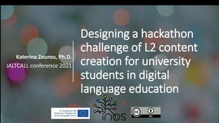 Designing a hackathon
challenge of L2 content
creation for university
students in digital
language education
Katerina Zourou, Ph.D.
JALTCALL conference 2021
 