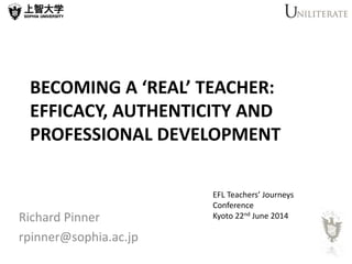 BECOMING A ‘REAL’ TEACHER:
EFFICACY, AUTHENTICITY AND
PROFESSIONAL DEVELOPMENT
Richard Pinner
rpinner@sophia.ac.jp
EFL Teachers’ Journeys
Conference
Kyoto 22nd June 2014
 
