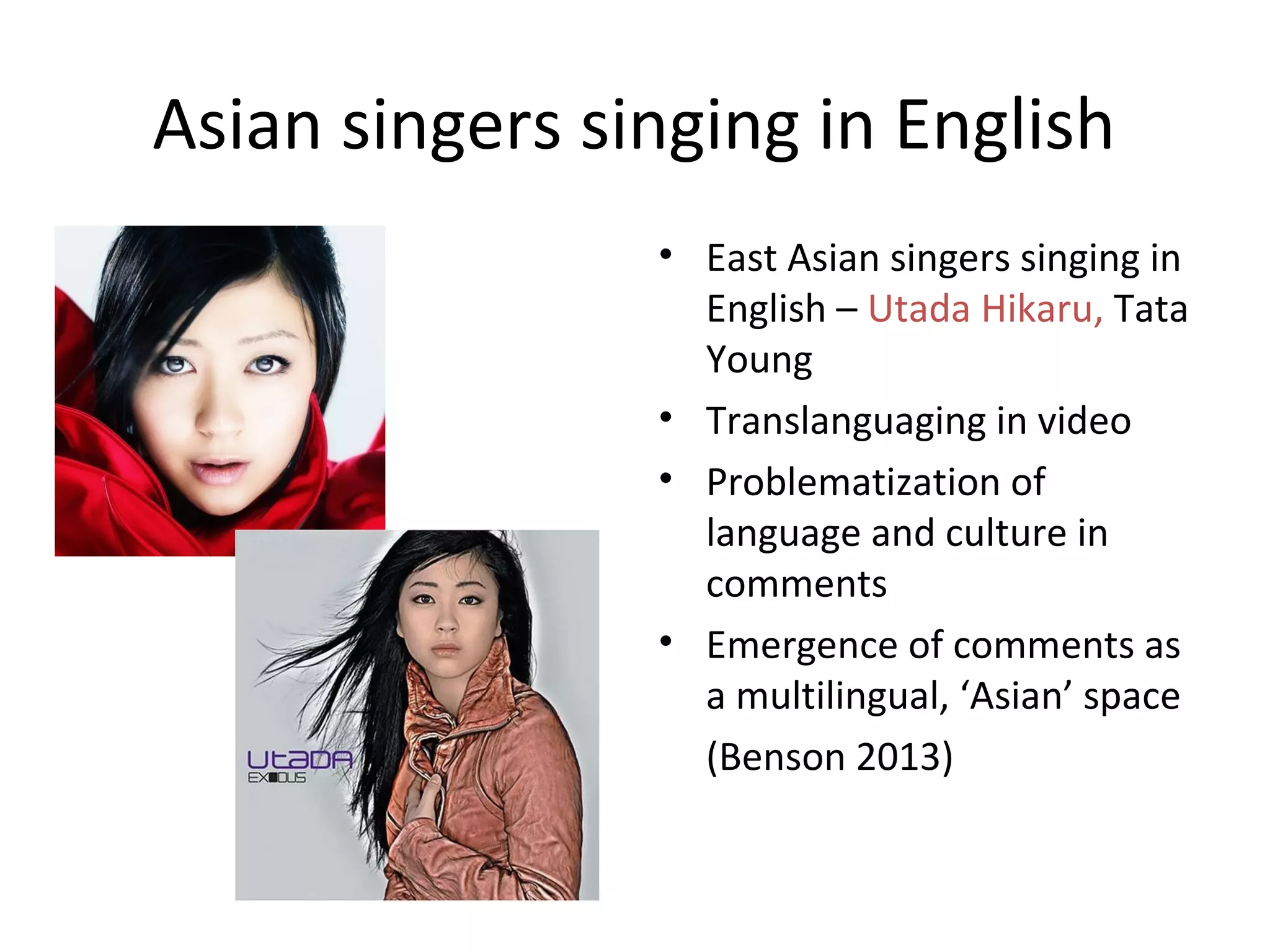 Asian singers singing in English
• East Asian singers singing in
English – Utada Hikaru, Tata
Young
• Translanguaging in video
• Problematization of
language and culture in
comments
• Emergence of comments as
a multilingual, ‘Asian’ space
(Benson 2013)

 