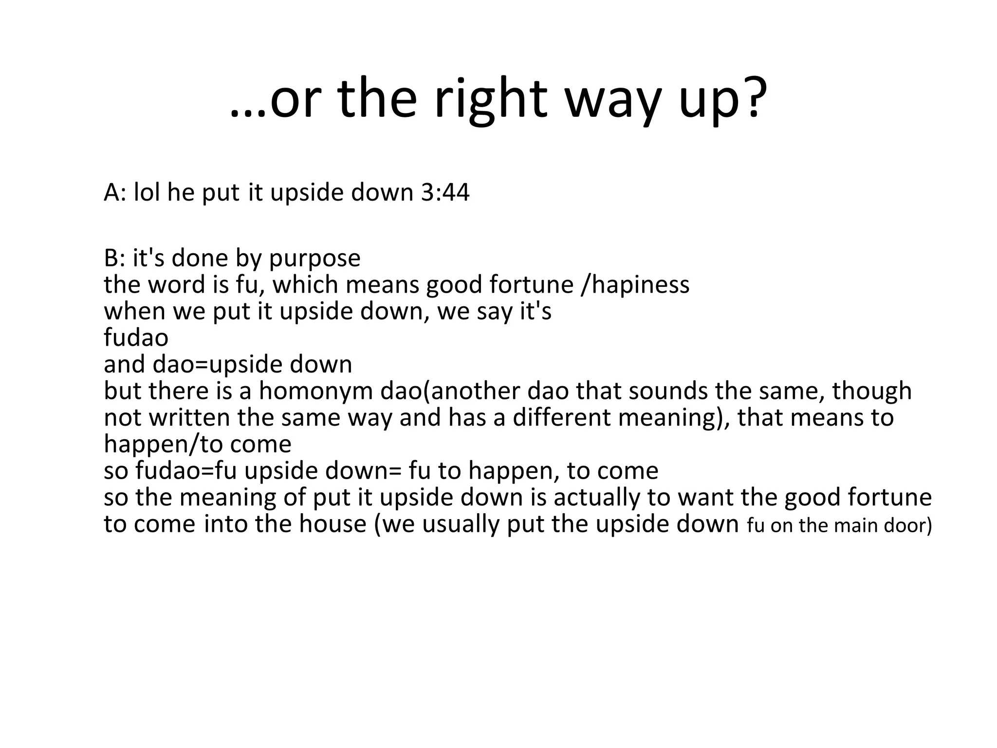 …or the right way up?
A: lol he put it upside down 3:44
B: it's done by purpose
the word is fu, which means good fortune /hapiness
when we put it upside down, we say it's
fudao
and dao=upside down
but there is a homonym dao(another dao that sounds the same, though
not written the same way and has a different meaning), that means to
happen/to come
so fudao=fu upside down= fu to happen, to come
so the meaning of put it upside down is actually to want the good fortune
to come into the house (we usually put the upside down fu on the main door)

 