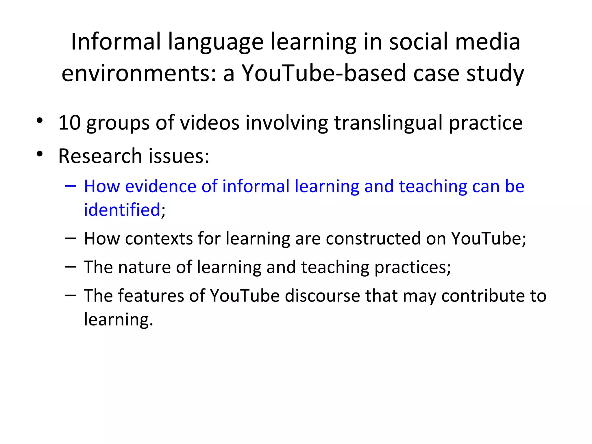 Informal language learning in social media
environments: a YouTube-based case study
• 10 groups of videos involving translingual practice
• Research issues:
– How evidence of informal learning and teaching can be
identified;
– How contexts for learning are constructed on YouTube;
– The nature of learning and teaching practices;
– The features of YouTube discourse that may contribute to
learning.

 