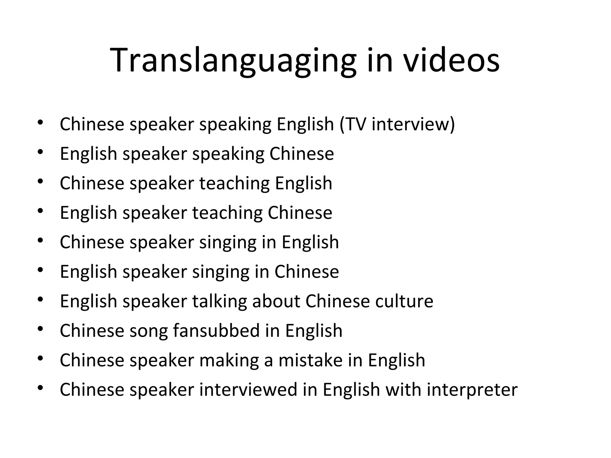 Translanguaging in videos
•
•
•
•
•
•
•
•
•
•

Chinese speaker speaking English (TV interview)
English speaker speaking Chinese
Chinese speaker teaching English
English speaker teaching Chinese
Chinese speaker singing in English
English speaker singing in Chinese
English speaker talking about Chinese culture
Chinese song fansubbed in English
Chinese speaker making a mistake in English
Chinese speaker interviewed in English with interpreter

 